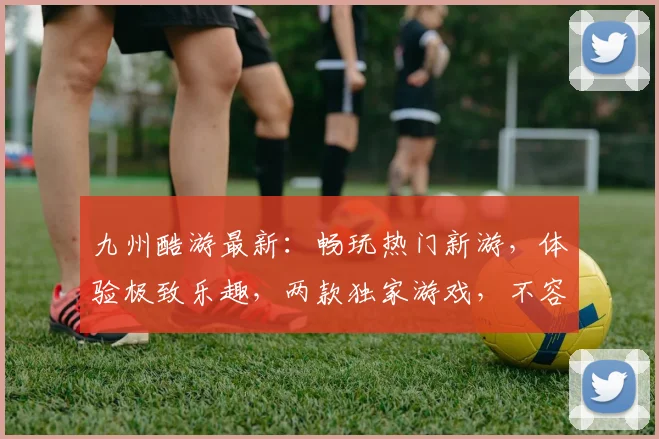 九州酷游最新：畅玩热门新游，体验极致乐趣，两款独家游戏，不容错过