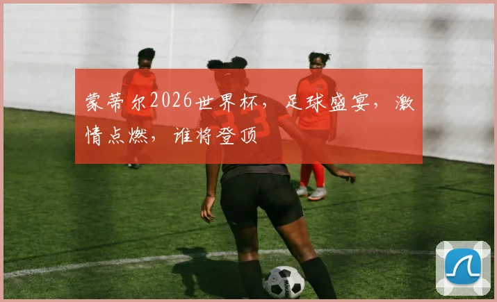 蒙蒂尔2026世界杯，足球盛宴，激情点燃，谁将登顶
