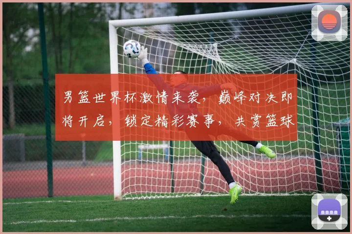 男篮世界杯激情来袭，巅峰对决即将开启，锁定精彩赛事，共赏篮球盛宴，不容错过