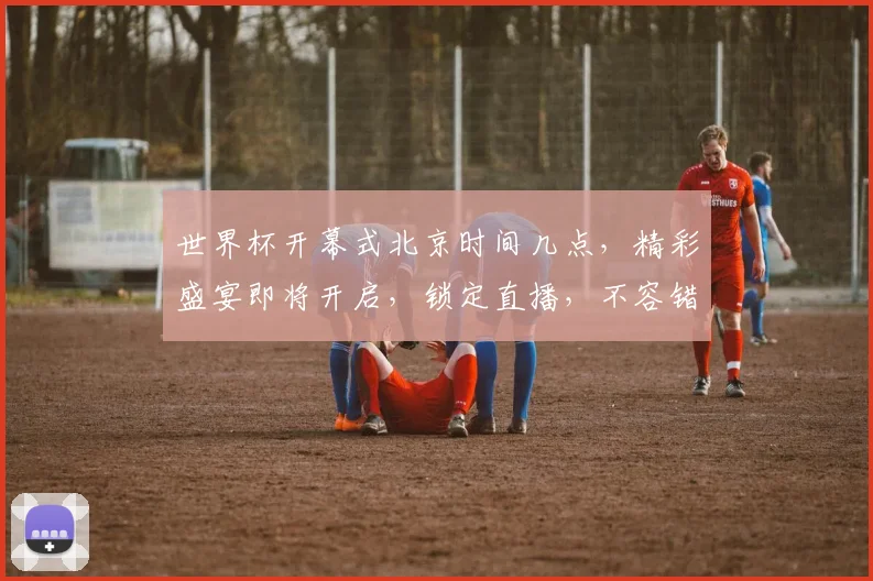 世界杯开幕式北京时间几点，精彩盛宴即将开启，锁定直播，不容错过，激情同在