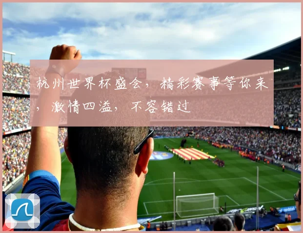 杭州世界杯盛会，精彩赛事等你来，激情四溢，不容错过