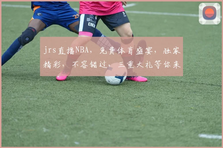 jrs直播NBA，免费体育盛宴，独家精彩，不容错过，三重大礼等你来，