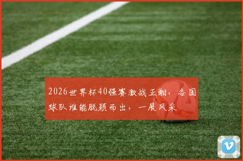 2026世界杯40强赛激战正酣，各国球队谁能脱颖而出，一展风采