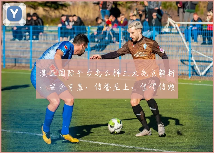 澳亚国际平台怎么样三大亮点解析，安全可靠，信誉至上，值得信赖，不容错过