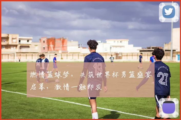 燃情篮球梦，共筑世界杯男篮盛宴启幕，激情一触即发